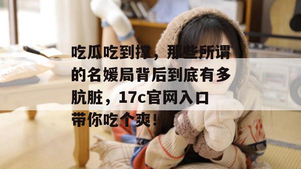 吃瓜吃到撑，那些所谓的名媛局背后到底有多肮脏，17c官网入口带你吃个爽！
