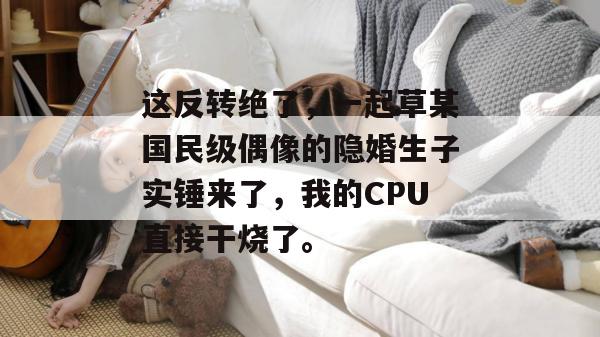 这反转绝了,一起草某国民级偶像的隐婚生子实锤来了,我的CPU直接干烧了。