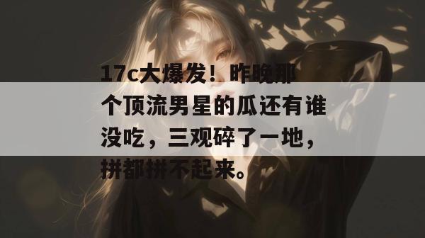17c大爆发!昨晚那个顶流男星的瓜还有谁没吃,三观碎了一地,拼都拼不起来。