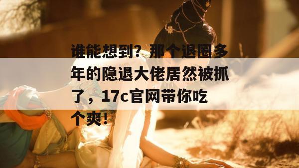 谁能想到?那个退圈多年的隐退大佬居然被抓了,17c官网带你吃个爽!