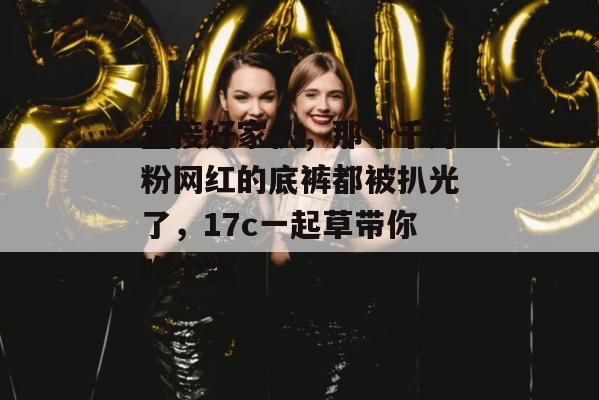 直接好家伙,那个千万粉网红的底裤都被扒光了,17c一起草带你吃个爽!