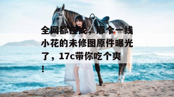 全网都在找,那个一线小花的未修图原件曝光了,17c带你吃个爽!