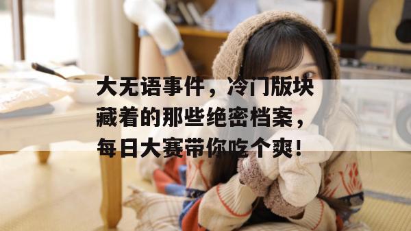 大无语事件,冷门版块藏着的那些绝密档案,每日大赛带你吃个爽!