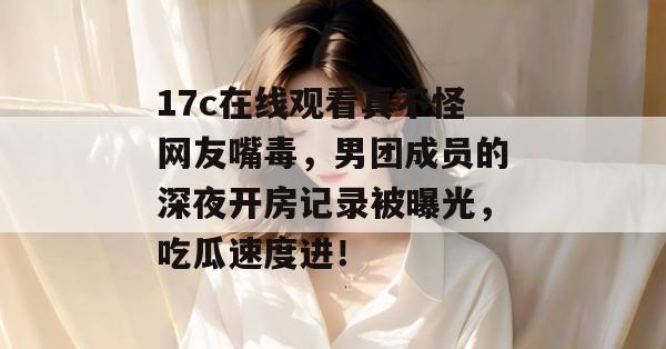 17c在线观看真不怪网友嘴毒,男团成员的深夜开房记录被曝光,吃瓜速度进!