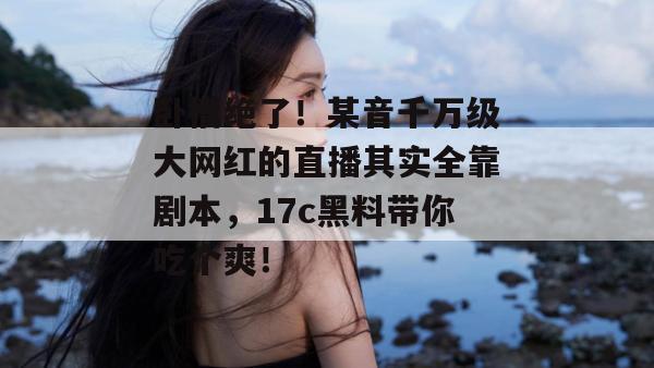 卧槽绝了!某音千万级大网红的直播其实全靠剧本,17c黑料带你吃个爽!