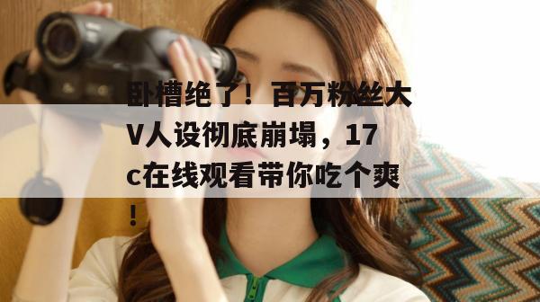 卧槽绝了！百万粉丝大V人设彻底崩塌，17c在线观看带你吃个爽！