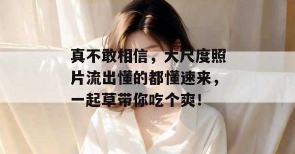 真不敢相信,大尺度照片流出懂的都懂速来,一起草带你吃个爽!