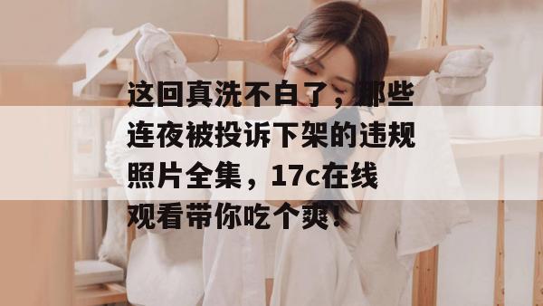 这回真洗不白了,那些连夜被投诉下架的违规照片全集,17c在线观看带你吃个爽!