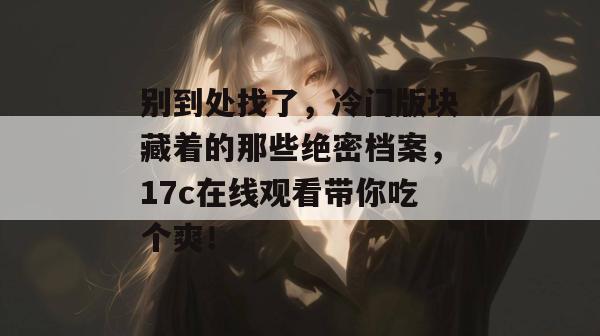 别到处找了,冷门版块藏着的那些绝密档案,17c在线观看带你吃个爽!