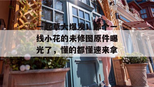 一起草大爆发!那个一线小花的未修图原件曝光了,懂的都懂速来拿。