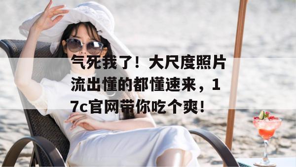 气死我了!大尺度照片流出懂的都懂速来,17c官网带你吃个爽!