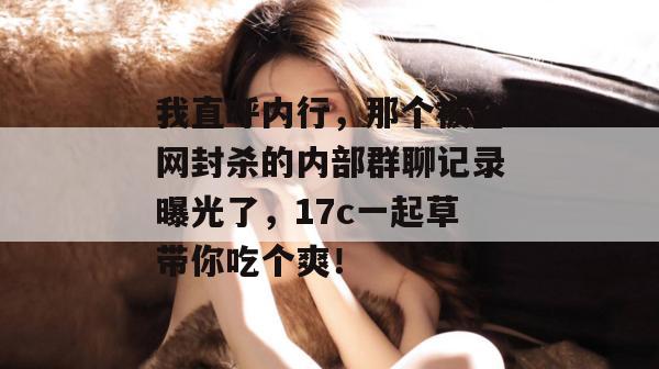 我直呼内行,那个被全网封杀的内部群聊记录曝光了,17c一起草带你吃个爽!