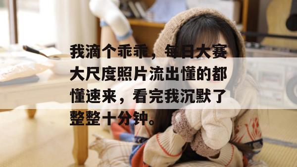 我滴个乖乖,每日大赛大尺度照片流出懂的都懂速来,看完我沉默了整整十分钟。