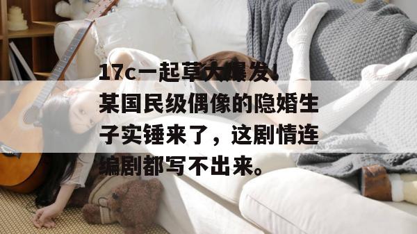 17c一起草大爆发!某国民级偶像的隐婚生子实锤来了,这剧情连编剧都写不出来。