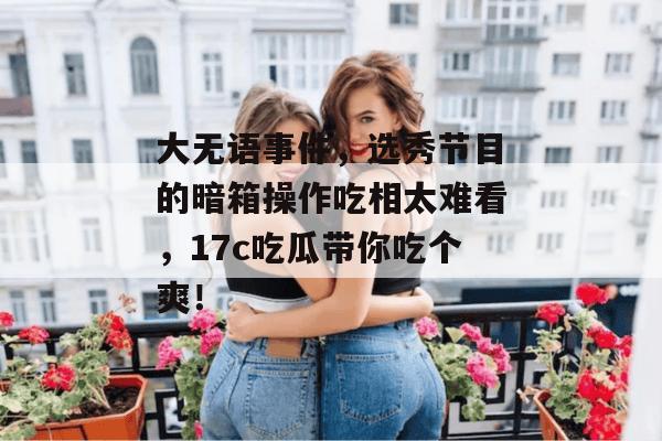 大无语事件,选秀节目的暗箱操作吃相太难看,17c吃瓜带你吃个爽!