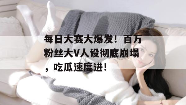 每日大赛大爆发!百万粉丝大V人设彻底崩塌,吃瓜速度进!