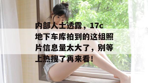内部人士透露,17c地下车库拍到的这组照片信息量太大了,别等上热搜了再来看!