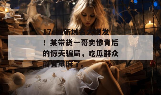 17c最新域名大爆发!某带货一哥卖惨背后的惊天骗局,吃瓜群众简直赢麻了。