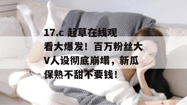 17.c 起草在线观看大爆发!百万粉丝大V人设彻底崩塌,新瓜保熟不甜不要钱!