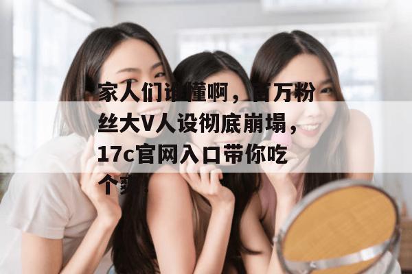 家人们谁懂啊,百万粉丝大V人设彻底崩塌,17c官网入口带你吃个爽!
