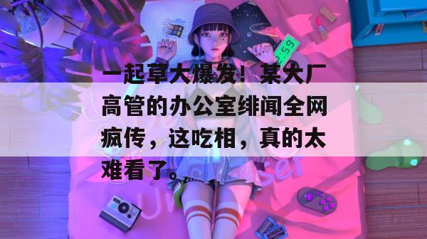 一起草大爆发!某大厂高管的办公室绯闻全网疯传,这吃相,真的太难看了。