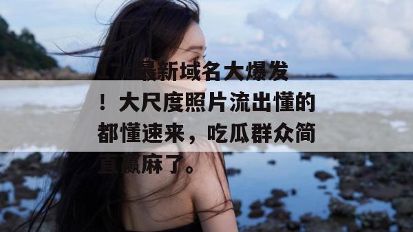 17c最新域名大爆发!大尺度照片流出懂的都懂速来,吃瓜群众简直赢麻了。
