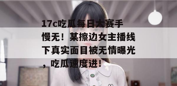 17c吃瓜每日大赛手慢无!某擦边女主播线下真实面目被无情曝光,吃瓜速度进!