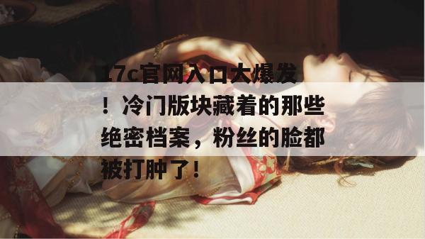 17c官网入口大爆发!冷门版块藏着的那些绝密档案,粉丝的脸都被打肿了!