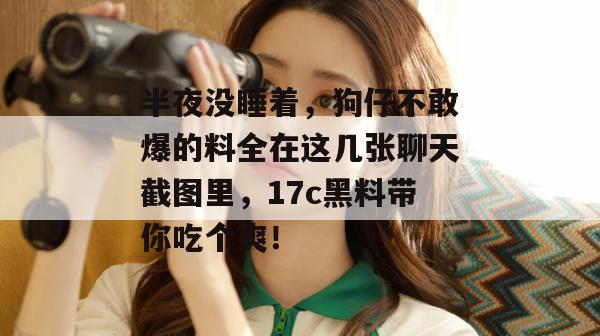 半夜没睡着,狗仔不敢爆的料全在这几张聊天截图里,17c黑料带你吃个爽!