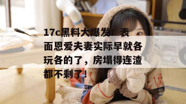 17c黑料大爆发!表面恩爱夫妻实际早就各玩各的了,房塌得连渣都不剩了!