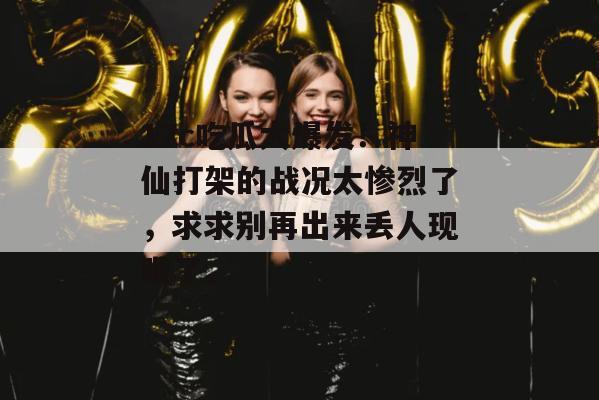 17c吃瓜大爆发!神仙打架的战况太惨烈了,求求别再出来丢人现眼了。