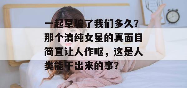 一起草骗了我们多久?那个清纯女星的真面目简直让人作呕,这是人类能干出来的事?