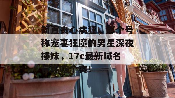 简直丧心病狂,那个号称宠妻狂魔的男星深夜搂妹,17c最新域名带你吃个爽!