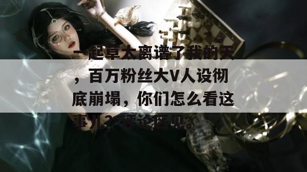 一起草太离谱了我的天,百万粉丝大V人设彻底崩塌,你们怎么看这事儿?评论区见。