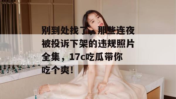 别到处找了,那些连夜被投诉下架的违规照片全集,17c吃瓜带你吃个爽!