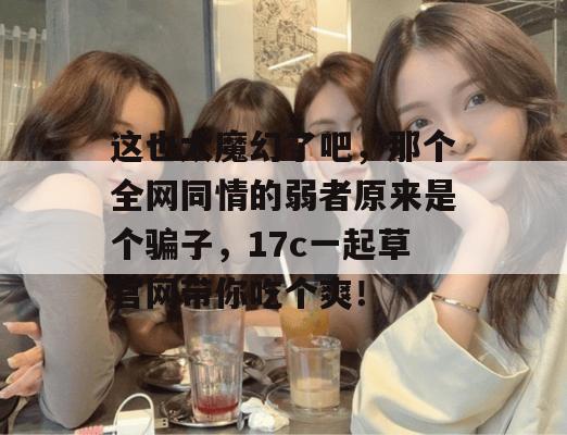 这也太魔幻了吧,那个全网同情的弱者原来是个骗子,17c一起草官网带你吃个爽!