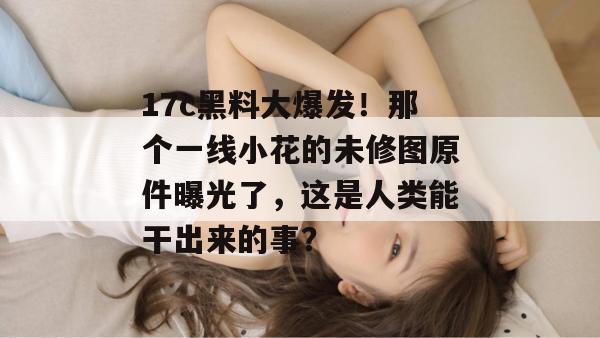 17c黑料大爆发!那个一线小花的未修图原件曝光了,这是人类能干出来的事?