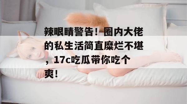 辣眼睛警告!圈内大佬的私生活简直糜烂不堪,17c吃瓜带你吃个爽!