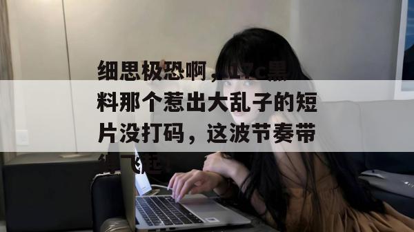 细思极恐啊,17c黑料那个惹出大乱子的短片没打码,这波节奏带得飞起!