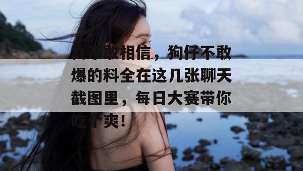 真不敢相信,狗仔不敢爆的料全在这几张聊天截图里,每日大赛带你吃个爽!