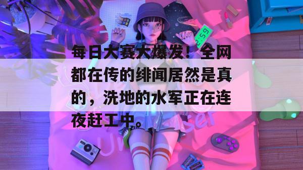 每日大赛大爆发!全网都在传的绯闻居然是真的,洗地的水军正在连夜赶工中。