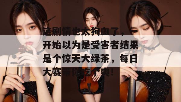 这剧情也太狗血了,一开始以为是受害者结果是个惊天大绿茶,每日大赛带你吃个爽!