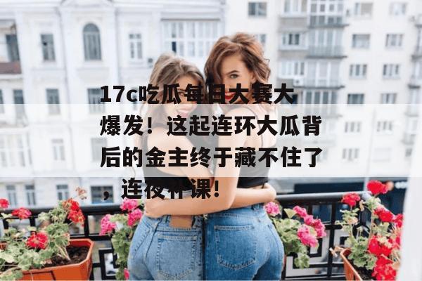 17c吃瓜每日大赛大爆发!这起连环大瓜背后的金主终于藏不住了,连夜补课!