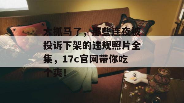 太抓马了,那些连夜被投诉下架的违规照片全集,17c官网带你吃个爽!