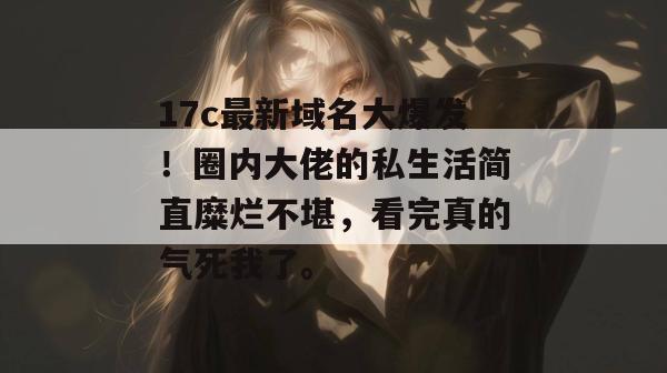 17c最新域名大爆发!圈内大佬的私生活简直糜烂不堪,看完真的气死我了。