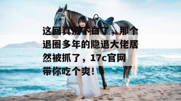 这回真洗不白了,那个退圈多年的隐退大佬居然被抓了,17c官网带你吃个爽!