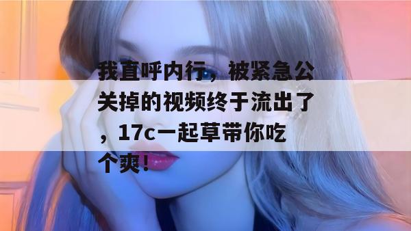 我直呼内行,被紧急公关掉的视频终于流出了,17c一起草带你吃个爽!