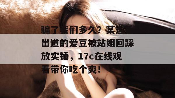 骗了我们多久?某选秀出道的爱豆被站姐回踩放实锤,17c在线观看带你吃个爽!