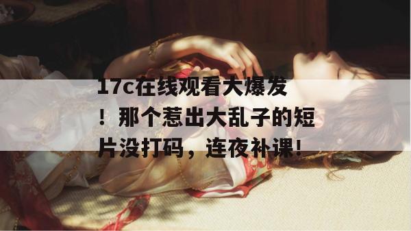 17c在线观看大爆发!那个惹出大乱子的短片没打码,连夜补课!