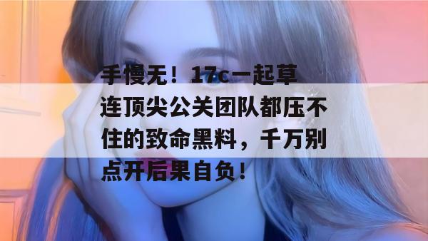手慢无!17c一起草连顶尖公关团队都压不住的致命黑料,千万别点开后果自负!